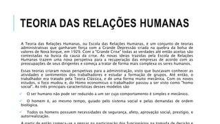 TEORIA DAS RELAÇÕES HUMANAS
A Teoria das Relações Humanas, ou Escola das Relações Humanas, é um conjunto de teorias
administrativas que ganharam força com a Grande Depressão criada na quebra da bolsa de
valores de Nova Iorque, em 1929. Com a "Grande Crise" todas as verdades até então aceitas são
contestadas na busca da causa da crise. As novas ideias trazidas pela Escola de Relações
Humanas trazem uma nova perspetiva para a recuperação das empresas de acordo com as
preocupações de seus dirigentes e começa a tratar de forma mais complexa os seres humanos.
Essas teorias criaram novas perspetivas para a administração, visto que buscavam conhecer as
atividades e sentimentos dos trabalhadores e estudar a formação de grupos. Até então, o
trabalhador era tratado pela Teoria Clássica, e de uma forma muito mecânica. Com os novos
estudos, o foco mudou e, do Homo economicus o trabalhador passou a ser visto como "homo
social". As três principais características desses modelos são
 O ser humano não pode ser reduzido a um ser cujo comportamento é simples e mecânico.
 O homem é, ao mesmo tempo, guiado pelo sistema social e pelas demandas de ordem
biológica.
 Todos os homens possuem necessidades de segurança, afeto, aprovação social, prestígio, e
autorrealização.
 