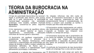 TEORIA DA BUROCRACIA NA
ADMINISTRAÇÃO
O tipo de autoridade (burocrática ou racional-
legal) é justificado pela técnica, pela justiça,
pela lei e pela meritocracia. A autoridade
racional-legal prevalece nas sociedades
ocidentais. Este modelo, também chamado
burocrático, caracteriza-se pelos seguintes
elementos:
A lei representa o ponto de equilíbrio último,
ao qual se devem reportar as regras e
regulamentos, constituindo aplicações
concretas de normas gerais e abstratas;
A burocracia, em qualquer organização, é
estabelecida seguindo o princípio da
hierarquia. As relações hierárquicas entre
superiores e subordinados são preenchidas por
cargos de direção e chefia e cargos subalternos
claramente definidos, de forma que a
supervisão, a ordem e a subordinação sejam
plenamente assimiladas e realizadas;
A avaliação e a seleção dos funcionários são
As relações informais não têm razão de
existir. O funcionário burocrático é uma peça
de uma máquina, esperando-se dele um
comportamento formal e estandardizado, de
forma a cumprir com exatidão as tarefas e
funções que lhes estão destinadas;
O funcionário recebe regularmente um salário,
não determinado pelo trabalho realizado, mas
segundo as funções que integram esse
trabalho e o tempo de serviço;
O funcionário burocrata não é proprietário do
seu posto de trabalho, as funções que executa
e o cargo que ocupa são totalmente
independentes e separados da posse privada
dos meios de produção da organização onde
trabalha;
A profissão de funcionário de tipo burocrático
supõe um emprego fixo e uma carreira regular;
O desempenho de cada cargo por parte dos
 