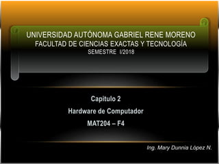 Capitulo 2
Hardware de Computador
MAT204 – F4
UNIVERSIDAD AUTÓNOMA GABRIEL RENE MORENO
FACULTAD DE CIENCIAS EXACTAS Y TECNOLOGÍA
SEMESTRE I/2018
Ing. Mary Dunnia López N.
 