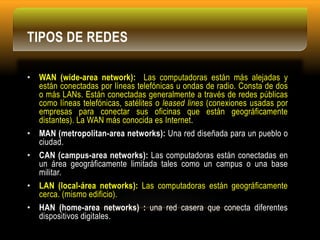 TIPOS DE REDES
• WAN (wide-area network): Las computadoras están más alejadas y
están conectadas por líneas telefónicas u ondas de radio. Consta de dos
o más LANs. Están conectadas generalmente a través de redes públicas
como líneas telefónicas, satélites o leased lines (conexiones usadas por
empresas para conectar sus oficinas que están geográficamente
distantes). La WAN más conocida es Internet.
• MAN (metropolitan-area networks): Una red diseñada para un pueblo o
ciudad.
• CAN (campus-area networks): Las computadoras están conectadas en
un área geográficamente limitada tales como un campus o una base
militar.
• LAN (local-área networks): Las computadoras están geográficamente
cerca. (mismo edificio).
• HAN (home-area networks) : una red casera que conecta diferentes
dispositivos digitales.
 