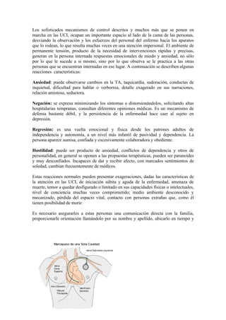 Los sofisticados mecanismos de control descritos y muchos más que se ponen en
marcha en las UCI, ocupan un importante espacio al lado de la cama de las personas,
desviando la observación y los esfuerzos del personal del enfermo hacia los aparatos
que lo rodean, lo que resulta muchas veces en una atención impersonal. El ambiente de
permanente tensión, producto de la necesidad de intervenciones rápidas y precisas,
generan en la persona internada respuestas emocionales de miedo y ansiedad, no sólo
por lo que le sucede a si mismo, sino por lo que observa se le practica a las otras
personas que se encuentran internadas en ese lugar. A continuación se describen algunas
reacciones características:

Ansiedad: puede observarse cambios en la TA, taquicardia, sudoración, conductas de
inquietud, dificultad para hablar o verborrea, detalle exagerado en sus narraciones,
relación amistosa, seductora.

Negación: se expresa minimizando los síntomas o distorsionándolos, solicitando altas
hospitalarias tempranas, consultan diferentes opiniones médicas. Es un mecanismo de
defensa bastante débil, y la persistencia de la enfermedad hace caer al sujeto en
depresión.

Regresión: es una vuelta emocional y física desde los patrones adultos de
independencia y autonomía, a un nivel más infantil de pasividad y dependencia. La
persona aparece sumisa, confiada y excesivamente colaboradora y obediente.

Hostilidad: puede ser producto de ansiedad, conflictos de dependencia y otros de
personalidad, en general se oponen a las propuestas terapéuticas, pueden ser paranoides
y muy desconfiados. Incapaces de dar y recibir afecto, con marcados sentimientos de
soledad, cambian frecuentemente de médicos.

Estas reacciones normales pueden presentar exageraciones, dadas las características de
la atención en las UCI, de iniciación súbita y aguda de la enfermedad, amenaza de
muerte, temor a quedar desfigurado o limitado en sus capacidades físicas o intelectuales,
nivel de conciencia muchas veces comprometido; medio ambiente desconocido y
mecanizado, pérdida del espacio vital, contacto con personas extrañas que, como él
tienen posibilidad de morir.

Es necesario asegurarles a estas personas una comunicación directa con la familia,
proporcionarle orientación llamándolo por su nombre y apellido, ubicarlo en tiempo y
 