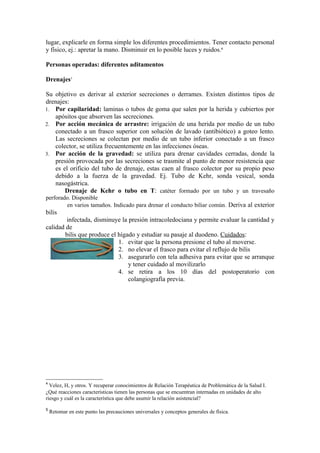 lugar, explicarle en forma simple los diferentes procedimientos. Tener contacto personal
y físico, ej.: apretar la mano. Disminuir en lo posible luces y ruidos.4

Personas operadas: diferentes aditamentos

Drenajes5

Su objetivo es derivar al exterior secreciones o derrames. Existen distintos tipos de
drenajes:
1. Por capilaridad: laminas o tubos de goma que salen por la herida y cubiertos por
   apósitos que absorven las secreciones.
2. Por acción mecánica de arrastre: irrigación de una herida por medio de un tubo
   conectado a un frasco superior con solución de lavado (antibiótico) a goteo lento.
   Las secreciones se colectan por medio de un tubo inferior conectado a un frasco
   colector, se utiliza frecuentemente en las infecciones óseas.
3. Por acción de la gravedad: se utiliza para drenar cavidades cerradas, donde la
   presión provocada por las secreciones se trasmite al punto de menor resistencia que
   es el orificio del tubo de drenaje, estas caen al frasco colector por su propio peso
   debido a la fuerza de la gravedad. Ej. Tubo de Kehr, sonda vesical, sonda
   nasogástrica.
       Drenaje de Kehr o tubo en T: catéter formado por un tubo y un travesaño
perforado. Disponible
        en varios tamaños. Indicado para drenar el conducto biliar común . Deriva al exterior
bilis
        infectada, disminuye la presión intracoledociana y permite evaluar la cantidad y
calidad de
       bilis que produce el hígado y estudiar su pasaje al duodeno. Cuidados:
                            1. evitar que la persona presione el tubo al moverse.
                            2. no elevar el frasco para evitar el reflujo de bilis
                            3. asegurarlo con tela adhesiva para evitar que se arranque
                                y tener cuidado al movilizarlo
                            4. se retira a los 10 días del postoperatorio con
                                colangiografía previa.




4
  Velez, H, y otros. Y recuperar conocimientos de Relación Terapéutica de Problemática de la Salud I.
¿Qué reacciones características tienen las personas que se encuentran internadas en unidades de alto
riesgo y cuál es la característica que debe asumir la relación asistencial?

5
    Retomar en este punto las precauciones universales y conceptos generales de física.
 