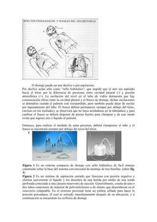 El drenaje puede ser por declive o por aspiración:
Por declive actúa sólo como “sello hidráulico”, que impide que el aire sea aspirado
hacia el tórax por la diferencia de presiones entre cavidad pleural (-) y presión
atmosférica (+). La oscilación del nivel en el tubo de vidrio demuestra que hay
comunicación eficaz entre la cavidad pleural y el frasco de drenaje, dichas oscilaciones
se detendrán cuando el pulmón esté reexpandido, pero también puede dejar de oscilar
por taponamiento del tubo. El frasco deberá permanecer siempre por debajo del tórax,
(incluso en los traslados), se observará que no haya acodaduras en la tubuladura y para
cambiar el frasco se deberá disponer de pinzas fuertes para clampear y de este modo
evitar que ingrese aire o líquido al pulmón.

Entonces, para realizar el traslado de estas personas, deberá clampearse el tubo y el
frasco se encontrará siempre por debajo del nivel del tórax.
     1                                              2




Figura 1 Es un sistema compacto de drenaje con sello hidráulico de fácil manejo
construido sobre la base del sistema convencional de montaje de tres botellas. (idem fig.
3)
Figura 2 Es un sistema de aspiración cerrado que funciona con presión negativa y
elimina suavemente el líquido y los desechos de una herida por medio de una sonda
perforada conectada a una cámara-reservorio de succión. Generalmente, consta de uno o
dos tubos conectores de material de polivinilcloruro o de silastic que desembocan en el
reservorio colapsable. En el extremo proximal tiene un estilete afilado para hacer la
punción percutánea, el cual es retirado inmediatamente después de su ubicación, y a
continuación se encuentran los orificios de drenaje.
 