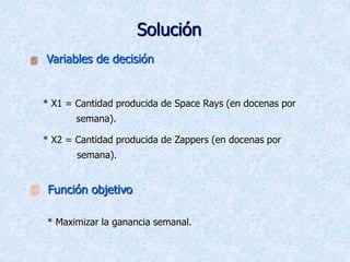 Solución
 Variables de decisión
* X1 = Cantidad producida de Space Rays (en docenas por
semana).
* X2 = Cantidad producida de Zappers (en docenas por
semana).
 Función objetivo
* Maximizar la ganancia semanal.
 