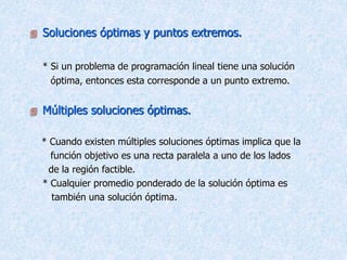  Soluciones óptimas y puntos extremos.
* Si un problema de programación lineal tiene una solución
óptima, entonces esta corresponde a un punto extremo.
 Múltiples soluciones óptimas.
* Cuando existen múltiples soluciones óptimas implica que la
función objetivo es una recta paralela a uno de los lados
de la región factible.
* Cualquier promedio ponderado de la solución óptima es
también una solución óptima.
 
