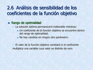 2.6 Análisis de sensibilidad de los
coeficientes de la función objetivo
 Rango de optimalidad
– La solución óptima permanecerá inalterable mientras:
 Un coeficiente de la función objetivo se encuentre dentro
del rango de optimalidad.
 No hay cambios en ningún otro parámetro.
– El valor de la función objetivo cambiará si el coeficiente
multiplica una variable cuyo valor es distinto de cero.
 