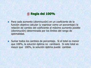  Regla del 100%
 Para cada aumento (disminución) en un coeficiente de la
función objetivo calcular (y expresar como un porcentaje) la
relación de cambio del coeficiente al máximo aumento posible
(disminución) determinada por los límites del rango de
optimalidad.
 Sumar todos los cambios de porcentaje. Si el total es menor
que 100%, la solución óptima no cambiará. Si este total es
mayor que 100%, la solución óptima puede cambiar.
 