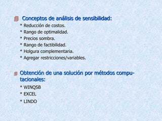  Conceptos de análisis de sensibilidad:
* Reducción de costos.
* Rango de optimalidad.
* Precios sombra.
* Rango de factibilidad.
* Holgura complementaria.
* Agregar restricciones/variables.
 Obtención de una solución por métodos compu-
tacionales:
* WINQSB
* EXCEL
* LINDO
 