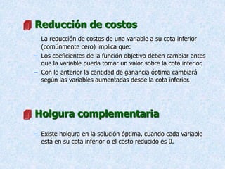  Reducción de costos
La reducción de costos de una variable a su cota inferior
(comúnmente cero) implica que:
– Los coeficientes de la función objetivo deben cambiar antes
que la variable pueda tomar un valor sobre la cota inferior.
– Con lo anterior la cantidad de ganancia óptima cambiará
según las variables aumentadas desde la cota inferior.
 Holgura complementaria
– Existe holgura en la solución óptima, cuando cada variable
está en su cota inferior o el costo reducido es 0.
 