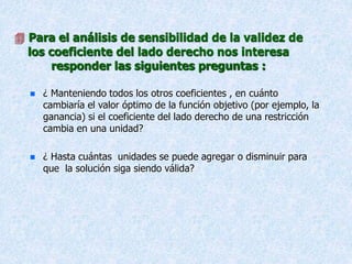  Para el análisis de sensibilidad de la validez de
los coeficiente del lado derecho nos interesa
responder las siguientes preguntas :
 ¿ Manteniendo todos los otros coeficientes , en cuánto
cambiaría el valor óptimo de la función objetivo (por ejemplo, la
ganancia) si el coeficiente del lado derecho de una restricción
cambia en una unidad?
 ¿ Hasta cuántas unidades se puede agregar o disminuir para
que la solución siga siendo válida?
 