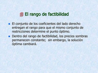  El rango de factibilidad
 El conjunto de los coeficientes del lado derecho
entregan el rango para que el mismo conjunto de
restricciones determine el punto óptimo.
 Dentro del rango de factibilidad, los precios sombras
permanecen constante; sin embargo, la solución
óptima cambiará.
 