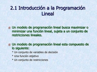 2.1 Introducción a la Programación
Lineal
 Un modelo de programación lineal busca maximizar o
minimizar una función lineal, sujeta a un conjunto de
restricciones lineales.
 Un modelo de programación lineal esta compuesto de
lo siguiente:
* Un conjunto de variables de decisión
* Una función objetivo
* Un conjunto de restricciones
 
