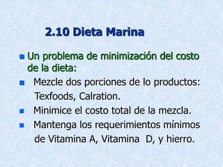 2.10 Dieta Marina
 Un problema de minimización del costo
de la dieta:
 Mezcle dos porciones de lo productos:
Texfoods, Calration.
 Minimice el costo total de la mezcla.
 Mantenga los requerimientos mínimos
de Vitamina A, Vitamina D, y hierro.
 
