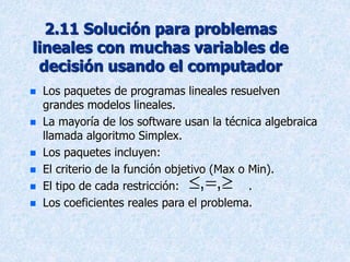 2.11 Solución para problemas
lineales con muchas variables de
decisión usando el computador
 Los paquetes de programas lineales resuelven
grandes modelos lineales.
 La mayoría de los software usan la técnica algebraica
llamada algoritmo Simplex.
 Los paquetes incluyen:
 El criterio de la función objetivo (Max o Min).
 El tipo de cada restricción: .
 Los coeficientes reales para el problema.
  
, ,
 