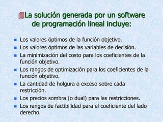 La solución generada por un software
de programación lineal incluye:
 Los valores óptimos de la función objetivo.
 Los valores óptimos de las variables de decisión.
 La minimización del costo para los coeficientes de la
función objetivo.
 Los rangos de optimización para los coeficientes de la
función objetivo.
 La cantidad de holgura o exceso sobre cada
restricción.
 Los precios sombra (o dual) para las restricciones.
 Los rangos de factibilidad para el coeficiente del lado
derecho.
 