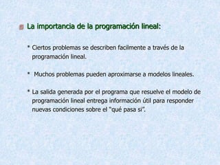  La importancia de la programación lineal:
* Ciertos problemas se describen facilmente a través de la
programación lineal.
* Muchos problemas pueden aproximarse a modelos lineales.
* La salida generada por el programa que resuelve el modelo de
programación lineal entrega información útil para responder
nuevas condiciones sobre el “qué pasa si”.
 