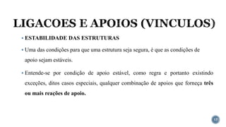LIGACOES E APOIOS (VINCULOS)
17
▪ ESTABILIDADE DAS ESTRUTURAS
▪ Uma das condições para que uma estrutura seja segura, é que as condições de
apoio sejam estáveis.
▪ Entende-se por condição de apoio estável, como regra e portanto existindo
exceções, ditos casos especiais, qualquer combinação de apoios que forneça três
ou mais reações de apoio.
 