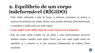 2. Equilíbrio de um corpo
indeformável (RÍGIDO)
▪ Todo sólido submetido à ação de forças se deforma, entretanto, na prática, a
natureza do problema em estudo, muitas vezes permite abstração desta deformação
e considerar o sólido como um corpo rígido.
▪ Corpo rígido é todo sólido capaz de receber forças sem se deformar.
▪ Seja um corpo rígido contido em um plano e cujos deslocamentos possíveis
também estejam contidos neste plano. Neste caso este corpo rígido estará em
equilíbrio se e somente se as três equações fundamentais da estática forem
satisfeitas:
2
 