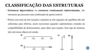 CLASSIFICAÇÃO DAS ESTRUTURAS
21
▪ Estruturas hiperestáticas ou estruturas estaticamente indeterminadas, são
estruturas que possuem uma combinação de apoios estável.
▪ Porém com mais de três reacções e portanto as três equações de equilíbrio não são
suficientes para obtê-las, assim necessitam equações suplementares oriundas da
compatibilidade de deslocamentos, para obter suas reações. Este tipo de estrutura
não será nosso objecto de estudo.
 