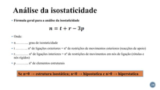 Análise da isostaticidade
24
▪ Fórmula geral para a análise da isostaticidade
▪ Onde:
▪ n………... grau de isostaticidade
▪ t ……….. nº de ligações exteriores = nº de restrições de movimentos esteriores (reacções de apoio)
▪ r………… nº de ligações interiores = nº de restrições de movimentos em nós de ligação (rótulas e
nós rígidos)
▪ p ……….. nº de elementos estruturais
Se n=0 → estrutura isostática; n<0 → hipostatica e n>0 → hiperstatica
 