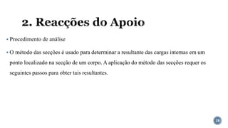 2. Reacções do Apoio
▪ Procedimento de análise
▪ O método das secções é usado para determinar a resultante das cargas internas em um
ponto localizado na secção de um corpo. A aplicação do método das secções requer os
seguintes passos para obter tais resultantes.
28
 