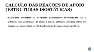 CÁLCULO DAS REAÇÕES DE APOIO
(ESTRUTURAS ISOSTÁTICAS)
35
▪ Estruturas isostáticas ou estruturas estaticamente determinadas são as
estruturas cuja combinação de apoios é estável, entretanto possuem apenas três
reacções, as quais podem ser obtidas através das três equações de equilíbrio.
 