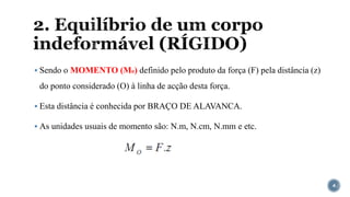 2. Equilíbrio de um corpo
indeformável (RÍGIDO)
▪ Sendo o MOMENTO (Mo) definido pelo produto da força (F) pela distância (z)
do ponto considerado (O) à linha de acção desta força.
▪ Esta distância é conhecida por BRAÇO DE ALAVANCA.
▪ As unidades usuais de momento são: N.m, N.cm, N.mm e etc.
4
 