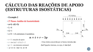 CÁLCULO DAS REAÇÕES DE APOIO
(ESTRUTURAS ISOSTÁTICAS)
42
▪ Exemplo 2
▪ 2º Passo–Análise de Isostaticidade
▪ n=L−(G+3)
▪ L=4
▪ G=1
▪ n=0 ⟶A estrutura é isostática
▪ t = 3 - reacções de apoio
▪ r = (m-1)x2 = (2-1).2 = 2
▪ p = 1 – um elemento estrutural
▪ n = 4 + 2 – 3x2 = 6 – 6 = 0
- Uma rótula concorrida por m barras introduz (m-
1)x2 ligações internas, ou seja, r= (m-1)x2.
 