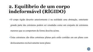 2. Equilíbrio de um corpo
indeformável (RÍGIDO)
▪ O corpo rígido descrito anteriormente é na realidade uma abstração, entretanto
grande parte das estruturas podem ser estudadas como um conjunto de estruturas
menores que se comportam da forma descrita acima.
▪ Estas estruturas são ditas estruturas planas pois estão contidas em um plano com
deslocamentos exclusivamente neste plano.
5
 