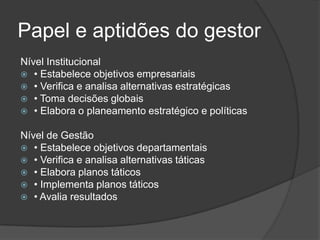 Papel e aptidões do gestor
Nível Institucional
 • Estabelece objetivos empresariais
 • Verifica e analisa alternativas estratégicas
 • Toma decisões globais
 • Elabora o planeamento estratégico e políticas


Nível de Gestão
 • Estabelece objetivos departamentais
 • Verifica e analisa alternativas táticas
 • Elabora planos táticos
 • Implementa planos táticos
 • Avalia resultados
 