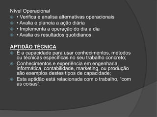 Nível Operacional
 • Verifica e analisa alternativas operacionais
 • Avalia e planeia a ação diária
 • Implementa a operação do dia a dia
 • Avalia os resultados quotidianos


APTIDÃO TÉCNICA
 É a capacidade para usar conhecimentos, métodos
  ou técnicas específicas no seu trabalho concreto;
 Conhecimentos e experiência em engenharia,
  informática, contabilidade, marketing, ou produção
  são exemplos destes tipos de capacidade;
 Esta aptidão está relacionada com o trabalho, “com
  as coisas”.
 