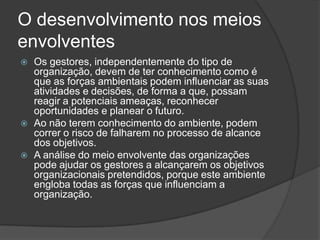O desenvolvimento nos meios
envolventes
   Os gestores, independentemente do tipo de
    organização, devem de ter conhecimento como é
    que as forças ambientais podem influenciar as suas
    atividades e decisões, de forma a que, possam
    reagir a potenciais ameaças, reconhecer
    oportunidades e planear o futuro.
   Ao não terem conhecimento do ambiente, podem
    correr o risco de falharem no processo de alcance
    dos objetivos.
   A análise do meio envolvente das organizações
    pode ajudar os gestores a alcançarem os objetivos
    organizacionais pretendidos, porque este ambiente
    engloba todas as forças que influenciam a
    organização.
 