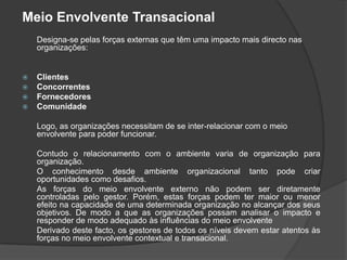 Meio Envolvente Transacional
    Designa-se pelas forças externas que têm uma impacto mais directo nas
    organizações:


   Clientes
   Concorrentes
   Fornecedores
   Comunidade

    Logo, as organizações necessitam de se inter-relacionar com o meio
    envolvente para poder funcionar.

    Contudo o relacionamento com o ambiente varia de organização para
    organização.
    O conhecimento desde ambiente organizacional tanto pode criar
    oportunidades como desafios.
    As forças do meio envolvente externo não podem ser diretamente
    controladas pelo gestor. Porém, estas forças podem ter maior ou menor
    efeito na capacidade de uma determinada organização no alcançar dos seus
    objetivos. De modo a que as organizações possam analisar o impacto e
    responder de modo adequado às influências do meio envolvente
    Derivado deste facto, os gestores de todos os níveis devem estar atentos às
    forças no meio envolvente contextual e transacional.
 