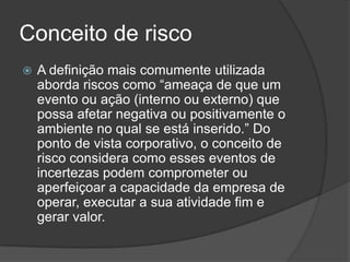 Conceito de risco
   A definição mais comumente utilizada
    aborda riscos como “ameaça de que um
    evento ou ação (interno ou externo) que
    possa afetar negativa ou positivamente o
    ambiente no qual se está inserido.” Do
    ponto de vista corporativo, o conceito de
    risco considera como esses eventos de
    incertezas podem comprometer ou
    aperfeiçoar a capacidade da empresa de
    operar, executar a sua atividade fim e
    gerar valor.
 