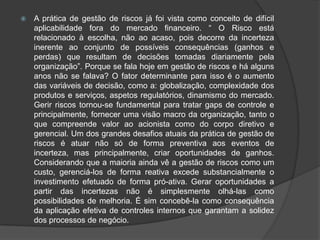    A prática de gestão de riscos já foi vista como conceito de difícil
    aplicabilidade fora do mercado financeiro. “ O Risco está
    relacionado à escolha, não ao acaso, pois decorre da incerteza
    inerente ao conjunto de possíveis consequências (ganhos e
    perdas) que resultam de decisões tomadas diariamente pela
    organização”. Porque se fala hoje em gestão de riscos e há alguns
    anos não se falava? O fator determinante para isso é o aumento
    das variáveis de decisão, como a: globalização, complexidade dos
    produtos e serviços, aspetos regulatórios, dinamismo do mercado.
    Gerir riscos tornou-se fundamental para tratar gaps de controle e
    principalmente, fornecer uma visão macro da organização, tanto o
    que compreende valor ao acionista como do corpo diretivo e
    gerencial. Um dos grandes desafios atuais da prática de gestão de
    riscos é atuar não só de forma preventiva aos eventos de
    incerteza, mas principalmente, criar oportunidades de ganhos.
    Considerando que a maioria ainda vê a gestão de riscos como um
    custo, gerenciá-los de forma reativa excede substancialmente o
    investimento efetuado de forma pró-ativa. Gerar oportunidades a
    partir das incertezas não é simplesmente olhá-las como
    possibilidades de melhoria. É sim concebê-la como consequência
    da aplicação efetiva de controles internos que garantam a solidez
    dos processos de negócio.
 