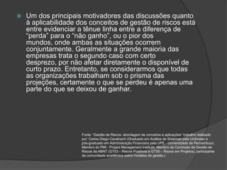    Um dos principais motivadores das discussões quanto
    à aplicabilidade dos conceitos de gestão de riscos está
    entre evidenciar a tênue linha entre a diferença de
    “perda” para o “não ganho”, ou o pior dos
    mundos, onde ambas as situações ocorrem
    conjuntamente. Geralmente a grande maioria das
    empresas trata o segundo caso com certo
    desprezo, por não afetar diretamente o disponível de
    curto prazo. Entretanto, se considerarmos que todas
    as organizações trabalham sob o prisma das
    projeções, certamente o que se perdeu é apenas uma
    parte do que se deixou de ganhar.




                      Fonte: “Gestão de Riscos: abordagem de conceitos e aplicações” trabalho realizado
                      por: Carlos Diego Cavalcanti (Graduado em Análise de Sistemas pela Unibratec e
                      pós-graduado em Administração Financeira pela UPE - Universidade de Pernambuco.
                      Membro do PMI - Project Management Institute. Membro da Comissão de Gestão de
                      Riscos da ABNT (GT03 – Riscos Positivos e GT05 – Riscos em Projetos), participante
                      da comunidade acadêmica sobre modelos de gestão.)
 