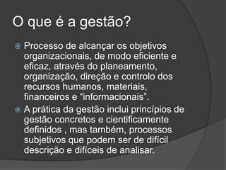 O que é a gestão?
 Processo de alcançar os objetivos
  organizacionais, de modo eficiente e
  eficaz, através do planeamento,
  organização, direção e controlo dos
  recursos humanos, materiais,
  financeiros e “informacionais”.
 A prática da gestão inclui princípios de
  gestão concretos e cientificamente
  definidos , mas também, processos
  subjetivos que podem ser de difícil
  descrição e difíceis de analisar.
 