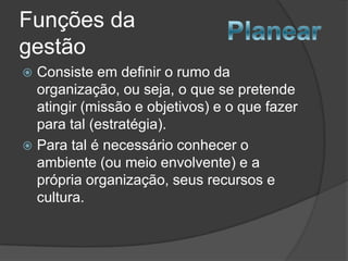 Funções da
gestão
 Consiste em definir o rumo da
  organização, ou seja, o que se pretende
  atingir (missão e objetivos) e o que fazer
  para tal (estratégia).
 Para tal é necessário conhecer o
  ambiente (ou meio envolvente) e a
  própria organização, seus recursos e
  cultura.
 