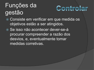 Funções da
gestão
 Consiste em verificar em que medida os
  objetivos estão a ser atingidos.
 Se isso não acontecer dever-se-á
  procurar compreender a razão dos
  desvios, e, eventualmente tomar
  medidas corretivas.
 