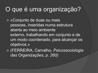 O que é uma organização?
 «Conjunto de duas ou mais
  pessoas, inseridas numa estrutura
  aberta ao meio ambiente
  externo, trabalhando em conjunto e de
  um modo coordenado, para alcançar os
  objetivos.»
 (FERREIRA, Carvalho, Psicossociologia
  das Organizações, p. 260)
 