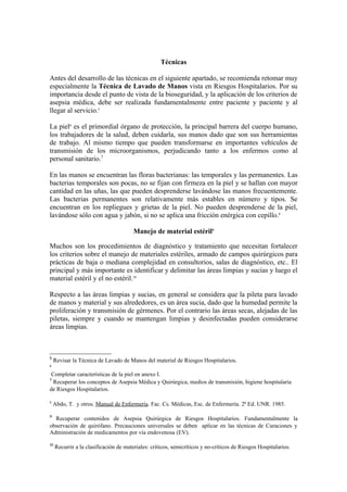 Técnicas

Antes del desarrollo de las técnicas en el siguiente apartado, se recomienda retomar muy
especialmente la Técnica de Lavado de Manos vista en Riesgos Hospitalarios. Por su
importancia desde el punto de vista de la bioseguridad, y la aplicación de los criterios de
asepsia médica, debe ser realizada fundamentalmente entre paciente y paciente y al
llegar al servicio.5

La piel6 es el primordial órgano de protección, la principal barrera del cuerpo humano,
los trabajadores de la salud, deben cuidarla, sus manos dado que son sus herramientas
de trabajo. Al mismo tiempo que pueden transformarse en importantes vehículos de
transmisión de los microorganismos, perjudicando tanto a los enfermos como al
personal sanitario.7

En las manos se encuentran las floras bacterianas: las temporales y las permanentes. Las
bacterias temporales son pocas, no se fijan con firmeza en la piel y se hallan con mayor
cantidad en las uñas, las que pueden desprenderse lavándose las manos frecuentemente.
Las bacterias permanentes son relativamente más estables en número y tipos. Se
encuentran en los repliegues y grietas de la piel. No pueden desprenderse de la piel,
lavándose sólo con agua y jabón, si no se aplica una fricción enérgica con cepillo.8

                                        Manejo de material estéril9

Muchos son los procedimientos de diagnóstico y tratamiento que necesitan fortalecer
los criterios sobre el manejo de materiales estériles, armado de campos quirúrgicos para
prácticas de baja o mediana complejidad en consultorios, salas de diagnóstico, etc.. El
principal y más importante es identificar y delimitar las áreas limpias y sucias y luego el
material estéril y el no estéril.10

Respecto a las áreas limpias y sucias, en general se considera que la pileta para lavado
de manos y material y sus alrededores, es un área sucia, dado que la humedad permite la
proliferación y transmisión de gérmenes. Por el contrario las áreas secas, alejadas de las
piletas, siempre y cuando se mantengan limpias y desinfectadas pueden considerarse
áreas limpias.



5
    Revisar la Técnica de Lavado de Manos del material de Riesgos Hospitalarios.
6

 Completar características de la piel en anexo I.
7
  Recuperar los conceptos de Asepsia Médica y Quirúrgica, medios de transmisión, higiene hospitalaria
de Riesgos Hospitalarios.

8
    Abdo, T. y otros. Manual de Enfermería. Fac. Cs. Médicas, Esc. de Enfermería. 2ª Ed. UNR. 1985.

9
  Recuperar contenidos de Asepsia Quirúrgica de Riesgos Hospitalarios. Fundamentalmente la
observación de quirófano. Precauciones universales se deben aplicar en las técnicas de Curaciones y
Administración de medicamentos por vía endovenosa (EV).

10
     Recurrir a la clasificación de materiales: críticos, semicríticos y no-críticos de Riesgos Hospitalarios.
 