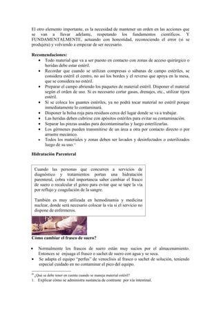 El otro elemento importante, es la necesidad de mantener un orden en las acciones que
se van a llevar adelante, respetando los fundamentos científicos. Y
FUNDAMENTALMENTE, actuando con honestidad, reconociendo el error (si se
produjera) y volviendo a empezar de ser necesario.

Recomendaciones:
   • Todo material que va a ser puesto en contacto con zonas de acceso quirúrgico o
     heridas debe estar estéril.
   • Recordar que cuando se utilizan compresas o sábanas de campo estériles, se
     considera estéril el centro, no así los bordes y el reverso que apoya en la mesa,
     que se considera no estéril.
   • Preparar el campo abriendo los paquetes de material estéril. Disponer el material
     según el orden de uso. Si es necesario cortar gasas, drenajes, etc., utilizar tijera
     estéril.
   • Si se coloca los guantes estériles, ya no podrá tocar material no estéril porque
     inmediatamente lo contaminará.
   • Disponer la bolsa roja para residuos cerca del lugar donde se va a trabajar.
   • Las heridas deben cubrirse con apósitos estériles para evitar su contaminación.
   • Separar las pinzas usadas para decontaminarlas y luego esterilizarlas.
   • Los gérmenes pueden transmitirse de un área a otra por contacto directo o por
     arrastre mecánico.
   • Todos los materiales y zonas deben ser lavados y desinfectados o esterilizados
     luego de su uso.11

Hidratación Parenteral


     Cuando las personas que concurren                  a servicios de
     diagnóstico y tratamientos portan                 una hidratación
     parenteral, cobra vital importancia saber         cambiar el frasco
     de suero o recalcular el goteo para evitar        que se tape la vía
     por reflujo y coagulación de la sangre.

     También es muy utilizada en hemodinamia y medicina
     nuclear, donde será necesario colocar la vía si el servicio no
     dispone de enfermeros.




Cómo cambiar el frasco de suero?

•      Normalmente los frascos de suero están muy sucios por el almacenamiento.
       Entonces se enjuaga el frasco o sachet de suero con agua y se seca.
•      Se adapta el equipo “perfus” de venoclisis al frasco o sachet de solución, teniendo
       especial cuidado en no contaminar el pico del equipo.

11
     ¿Qué se debe tener en cuenta cuando se maneja material estéril?
1. Explicar cómo se administra sustancia de contraste por vía intestinal.
 