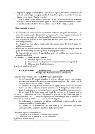 •    Se purga el equipo haciendo pasar a velocidad el líquido, rescatando las burbujas de
     aire con una jeringa con aguja desde el chupete de goma. Se cierra el paso del
     líquido con el clamp (chapita o ruedita).
•    Colgar el frasco de suero por lo menos 60 cm por encima del brazo de la persona
     para que la presión hidrostática que ejerce la solución dentro de la tubuladura venza
     la resistencia ofrecida por la presión venosa (que es de 8 a 10 cc de agua)

¿Cómo controlar el goteo?

• La velocidad de administración casi siempre se realiza en “gotas por minuto”. Los
   dispositivos comerciales de administración parenteral varían respecto al número de
   gotas que corresponden a 1 ml en la unidad de tiempo (un minuto).
• Los dispositivos pediátricos (microgoteros) permiten pasar entre 50-60 gotas por
   mililitro por minuto.
• Los dispositivos para adultos (macrogoteros) permiten pasar de 15 a 20 gotas por
   mililitro por minuto.
• Con el fin de unificar criterios se considera que los microgoteros proporcionan 60
   gotas por ml/minuto y los macrogoteros 20 gotas por ml/minuto.
• Se denomina factor goteo a la cantidad de gotas por mililitro en 1 min. Según el
   dispositivo utilizado.
Para realizar el cálculo, se debe conocer:
                1. Volumen líquido total a pasar.
                2. Dispositivo o cuentagotas a utilizar (microgotero, macrogotero)
                3. El tiempo total de administración.
Se aplica la siguiente fórmula12:

        Gotas por minuto:        Volumen total     x       factor goteo/ml
                              Tiempo total de administración en minutos

Complicaciones relacionadas con la hidratación parenteral
     • La sobrecarga del aparato circulatorio con un volumen excesivo de solución
        endovenosas aumenta las presiones sanguíneas arteriales y la venosa central,
        además produce edema grave y cianosis.
     • La presencia de pirógenos en la solución o el equipo puede inducir una reacción
        febril. En esta se observa aumento repentino de la temperatura (hipertermia)
        poco después de que se comienza el goteo, además de cefalea, malestar general.
        La gravedad de las infecciones varía desde las que afectan de manera local el
sitio de la     administración hasta diseminación general de los microbios por el
torrente sanguíneo. Las        medidas de prevención, son indispensables al momento de
introducir la cánula y durante         todo el periodo de goteo.
     • La infiltración, se caracteriza por edema en el sitio de inyección, dolor y otras
        molestias en el área de infiltración.
     • La flebitis es la inflamación de una vena y se manifiesta con calor,
        enrojecimiento e hinchazón en el sitio de la venopunción.

12
  Recordar la regla de 3 simple y ejercitar:
    a. Administrar 300ml de solución EV en 3 hs. con macrogotero.
    b. Administrar 200ml de solución en 2 hs. con microgotero.
Al cambiar el sachet de suero se
debe………………………………………………………………………………………
 