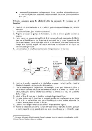•   La tromboflebitis consiste en la presencia de un coágulo e inflamación venosa,
         se caracteriza por calor localizado, enrojecimiento, hinchazón y endurecimiento
         de la vena.

Criterios generales para la administración de sustancia de contraste en el
intestino13

1. Explicar a la persona lo que se le va a hacer, para obtener su colaboración y aliviar
   tensiones.
2. Colocar un biombo, para respetar su intimidad.
3. Preparar el equipo y purgar la tubuladura. El aire a presión puede lesionar la
   mucosa.
4. Hacer correr a la persona hacia el borde de la cama y colocarlo en posición de SIMS,
   para que el líquido corra por la fuerza de gravedad por el colon descendente. El
   colon descendente, colon sigmoideo y recto se encuentran en el lado izquierda del
   cuerpo. Los líquidos fluyen con mayor facilidad en dirección de la fuerza de
   atracción de la gravedad.
5. Colocar debajo de los glúteos del paciente el impermeable y la traversa.




6. Lubricar la sonda, conectarla a la tubuladura y purgar. La lubricación evitará la
    fricción de la sonda con las paredes del intestino.
7. Con la mano izquierda (enguantada con manopla) y una gasa levantar el glúteo y
    con la mano derecha introducir lentamente la sonda en el recto 7 a 10 cm. En el
    adulto, la longitud entre el esfínter anal externo y el interno es de 2 a 3 cm. y el recto
    de 7 a 10 cm.
8. Abrir la llave de paso que el líquido o sustancia de contraste fluya.
9. Levantar lentamente el frasco con la sustancia y colocarlo en el soporte a una altura
    de 30 a 50 cm. del colchón para que el líquido penetre con presión adecuada. La
    excesiva presión puede lesionar la mucosa.
10. Cerrar la llave de paso antes de que termine de pasar todo el líquido.
11. Retirar la sonda rápidamente y suavemente con la mano derecha, mientras que con
    la mano izquierda se va secando con una gasa a medida que se va retirando, luego


13
  48hs. antes del estudio deberá instruirse al usuario para que limpie su intestino con medicación por VO
(vía oral: Narres, Nigalax) y dieta sin residuos.
 