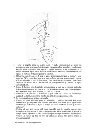5. Tomar la ampolla entre los dedos índice y medio introduciendo el trocar sin
    protector, ayudar a sostener la jeringa con los dedos pulgar y anular; y con la mano
    derecha tomar el émbolo para aspirar el líquido cuidando de no derramarlo. Si es
    frasco, limpiar el tapón con el algodón con alcohol e introducir una cantidad de aire
    igual a la cantidad de líquido que se va a extraer.
6. Retirar la aguja trocar con la que se cargó el medicamento con la mano,“en este
    momento NO acercar el pico de la jeringa al descartador de cortopunzantes porque
    CONTAMINARÍA el pico de la jeringa y ésta perdería la esterilidad”. Desecharla
    entonces el trocar en el descartador de cortopunzantes y colocar la aguja
    correspondiente.
7. Llevar la bandeja con descartador cortopunzante al lado de la persona a atender.
    Porque inmediatamente se retire de la vena deberá descartarse, para evitar accidentes
    en el operador, la persona atendida y el resto del personal.
8. Identificar a la persona, y explicarle lo que se le va a hacer. La información
    adecuada y el apoyo emocional pueden aliviar la tensión psíquica y física.
9. La persona debe estar sentada o acostada.
10. Escoger el lugar adecuado para su aplicación y proteger la cama. Las venas
    superficiales que se palpan con facilidad son ramas de la vena radial superficial o
    mediana que se bifurca al llegar al pliegue del codo (mediana basílica y mediana
    cefálica).17
11. Colocar el lazo por encima del lugar escogido para la punción, esto es para
    ingurgitar la vena, sin hacer compresión exagerada. El lacito obstruye el paso de la
    sangre venosa y permite la vena se destaque por la sangre acumulada en el trayecto
    venoso. La presión del lazo no debe ser demasiado grande para que no impida la
    irrigación arterial.

17
     Revisar en ANEXO I venas superficiales.
 