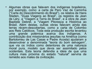 Algumas obras que falavam dos indígenas brasileiros, por exemplo, como: a carta de Pero Vaz de Caminha (“Carta do Descobrimento do Brasil”), os relatos de Hans Staden, “Duas Viagens ao Brasil”, os registos de Jean de Léry, a “Viagem a Terra do Brasil”, e a obra de Jean Baptiste Debret, a “Viagem Pitoresca e Histórica ao Brasil. Além destas, outras obras falavam ainda das terras récem-descobertas, como a carta de Colombo aos Reis Católicos. Toda esta produção escrita levantou uma grande polémica acerca dos indígenas. A contribuição dos missionários jesuítas na América (como Bartolomeu de Las Casas e Padre Acosta) ajudaram a desenvolver a denominada “teoria do bom selvagem”, que via os índios como detentores de uma natureza moral pura, modelo que devia ser assimilado pelos ocidentais. Esta teoria defendia a ideia de que uma cultura mais próxima do estado "natural" serviria de remédio aos males da civilização. 