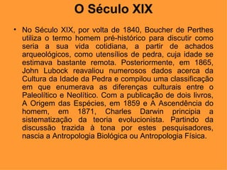 O Século XIX No Século XIX, por volta de 1840, Boucher de Perthes utiliza o termo homem pré-histórico para discutir como seria a sua vida cotidiana, a partir de achados arqueológicos, como utensílios de pedra, cuja idade se estimava bastante remota. Posteriormente, em 1865, John Lubock reavaliou numerosos dados acerca da Cultura da Idade da Pedra e compilou uma classificação em que enumerava as diferenças culturais entre o Paleolítico e Neolítico. Com a publicação de dois livros, A Origem das Espécies, em 1859 e A Ascendência do homem, em 1871, Charles Darwin principia a sistematização da teoria evolucionista. Partindo da discussão trazida à tona por estes pesquisadores, nascia a Antropologia Biológica ou Antropologia Física. 
