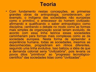 Teoria Com fundamento nestas concepções, as primeiras grandes obras da antropologia, consideravam, por exemplo, o indígena das sociedades não europeias como o primitivo, o antecessor do homem civilizado: afirmando e qualificando o saber antropológico como disciplina, centrando o debate no modo como as formas mais simples de organização social teriam evoluido, de acordo com essa linha teórica essas sociedades caminhariam para formas mais complexas como as da sociedade europeia. Nesta forma de apreender a experiência humana, todas as sociedades, mesmos as desconhecidas, progrediriam em ritmos diferentes, seguindo uma linha evolutiva. Isso balizou a idéia de que a demanda colonial seria "civilizatória", pois levaria os povos ditos "primitivos" ao "progresso tecnológico-científico" das sociedades tidas como "civilizadas".   