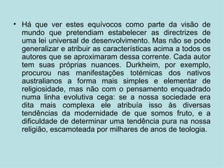 Há que ver estes equívocos como parte da visão de mundo que pretendiam estabelecer as directrizes de uma lei universal de desenvolvimento. Mas não se pode generalizar e atribuir as características acima a todos os autores que se aproximaram dessa corrente. Cada autor tem suas próprias nuances. Durkheim, por exemplo, procurou nas manifestações totémicas dos nativos australianos a forma mais simples e elementar de religiosidade, mas não com o pensamento enquadrado numa linha evolutiva cega: se a nossa sociedade era dita mais complexa ele atribuía isso às diversas tendências da modernidade de que somos fruto, e a dificuldade de determinar uma tendência pura na nossa religião, escamoteada por milhares de anos de teologia. 