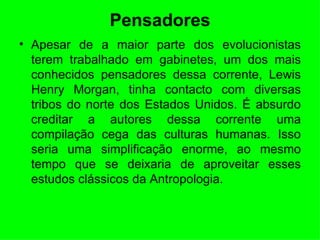 Pensadores Apesar de a maior parte dos evolucionistas terem trabalhado em gabinetes, um dos mais conhecidos pensadores dessa corrente, Lewis Henry Morgan, tinha contacto com diversas tribos do norte dos Estados Unidos. É absurdo creditar a autores dessa corrente uma compilação cega das culturas humanas. Isso seria uma simplificação enorme, ao mesmo tempo que se deixaria de aproveitar esses estudos clássicos da Antropologia.  